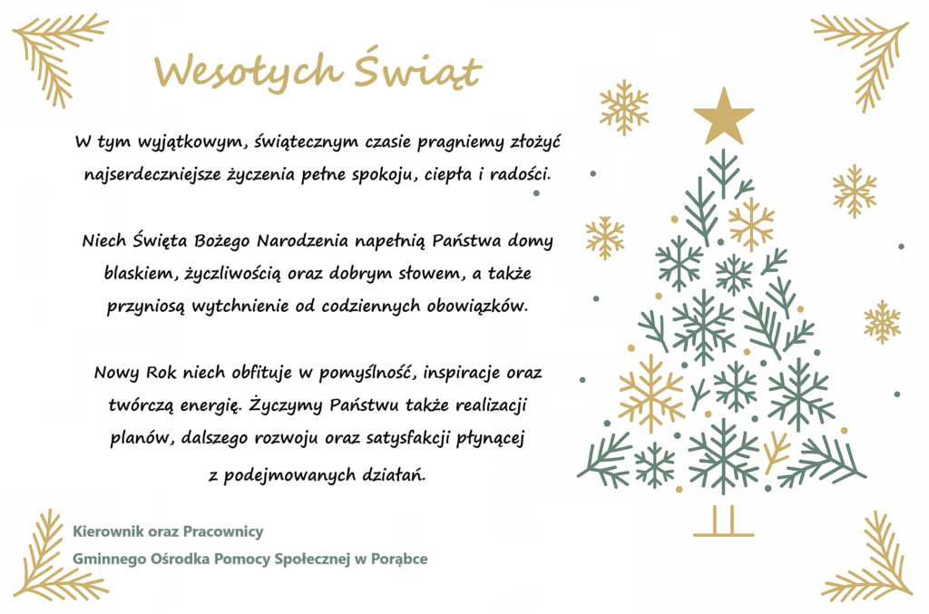 Wesołych Świąt W tym wyjątkowym, świątecznym czasie pragniemy złożyć najserdeczniejsze życzenia pełne spokoju, ciepła i radości. Niech Święta Bożego Narodzenia napełnią Państwa domy blaskiem, życzliwością oraz dobrym słowem, a także przyniosą wytchnienie od codziennych obowiązków. Nowy Rok niech obfituje w pomyślność, inspiracje oraz twórczą energię. Życzymy Państwu także realizacji planów, dalszego rozwoju oraz satysfakcji płynącej z podejmowanych działań. Kierownik oraz Pracownicy Gminnego Ośrodka Pomocy Społecznej w Porąbce